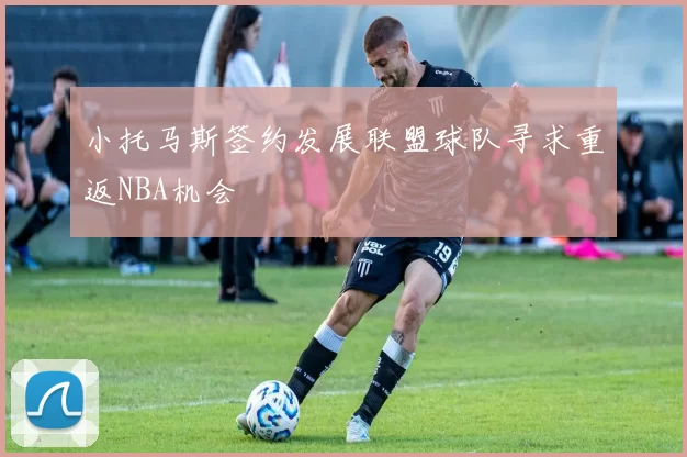 小托马斯签约发展联盟球队寻求重返NBA机会