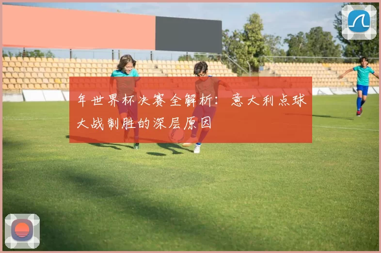 年世界杯决赛全解析:意大利点球大战制胜的深层原因