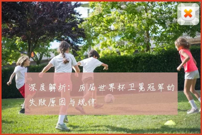 深度解析：历届世界杯卫冕冠军的失败原因与规律