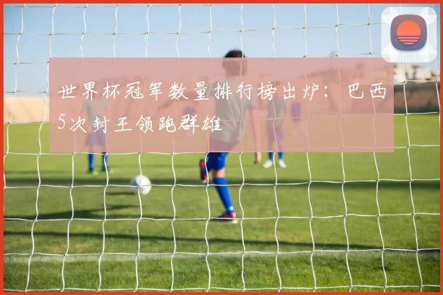 世界杯冠军数量排行榜出炉：巴西5次封王领跑群雄