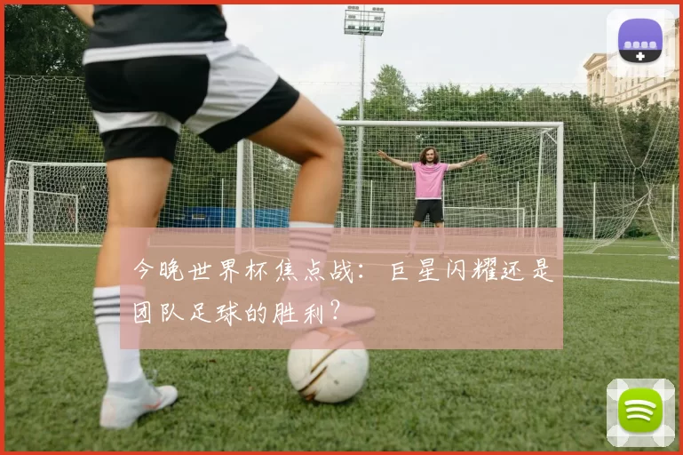 今晚世界杯焦点战：巨星闪耀还是团队足球的胜利？