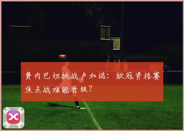 费内巴切挑战卢加诺：欧冠资格赛焦点战谁能晋级？