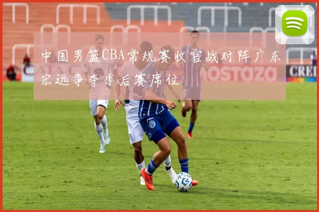 中国男篮CBA常规赛收官战对阵广东宏远争夺季后赛席位