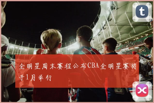 全明星周末赛程公布CBA全明星赛将于1月举行