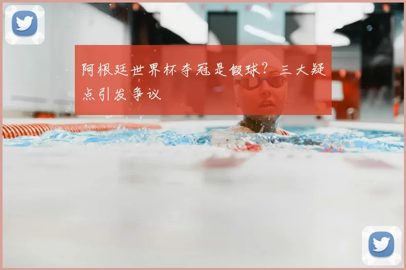 阿根廷世界杯夺冠是假球？三大疑点引发争议