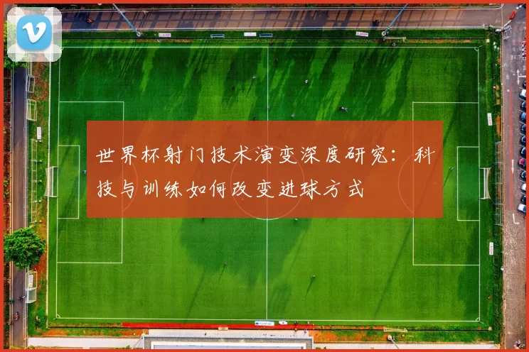 世界杯射门技术演变深度研究：科技与训练如何改变进球方式