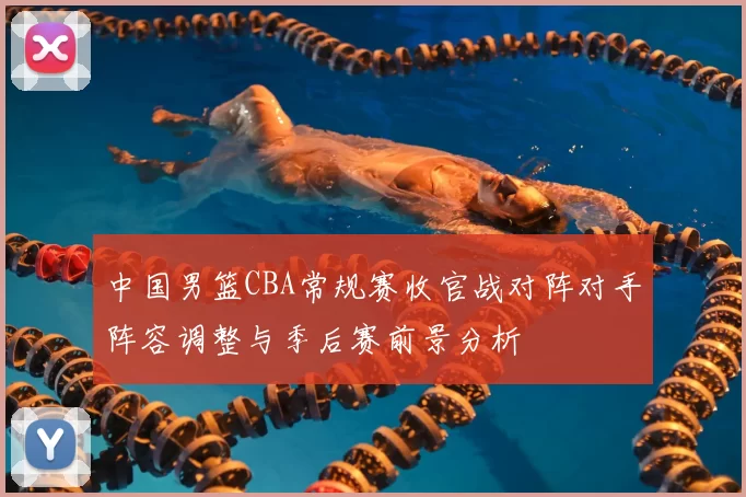 中国男篮CBA常规赛收官战对阵对手阵容调整与季后赛前景分析