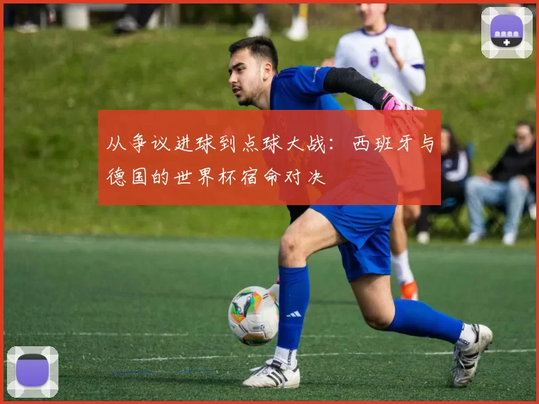从争议进球到点球大战：西班牙与德国的世界杯宿命对决