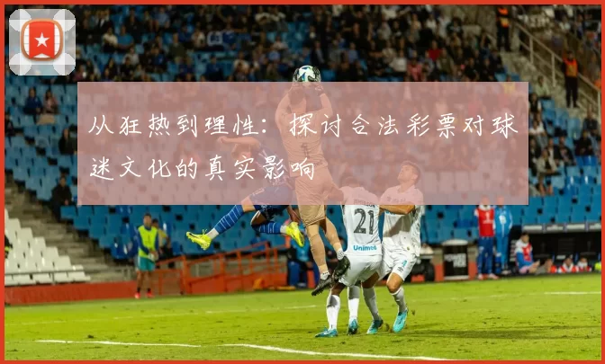 从狂热到理性：探讨合法彩票对球迷文化的真实影响