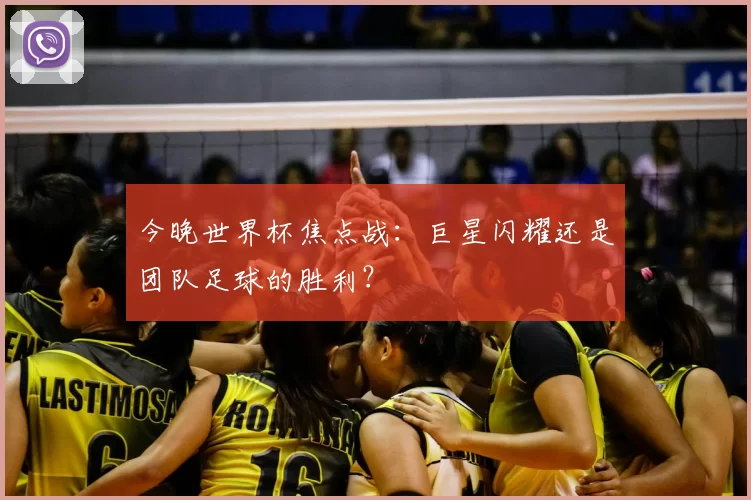 今晚世界杯焦点战:巨星闪耀还是团队足球的胜利?