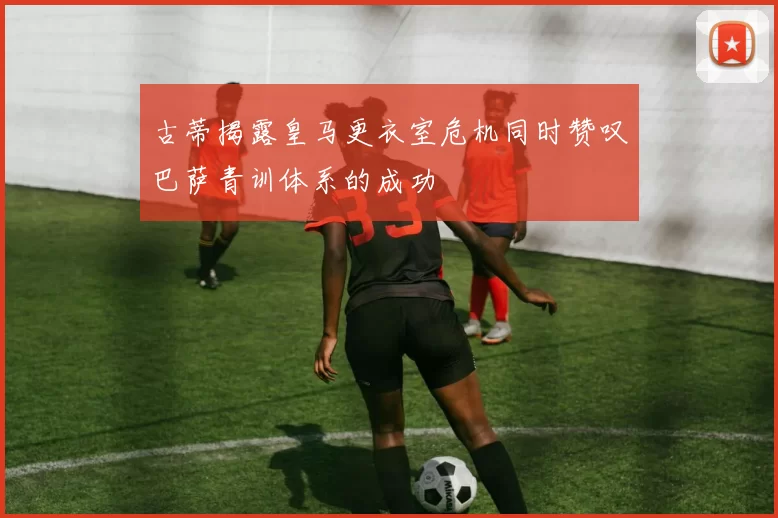 古蒂揭露皇马更衣室危机同时赞叹巴萨青训体系的成功