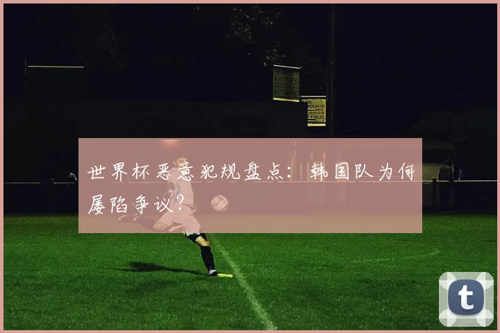 世界杯恶意犯规盘点:韩国队为何屡陷争议?