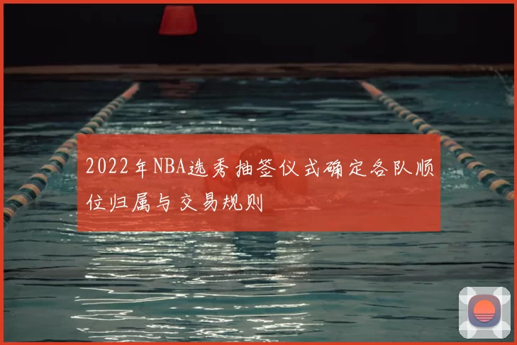 2022年NBA选秀抽签仪式确定各队顺位归属与交易规则