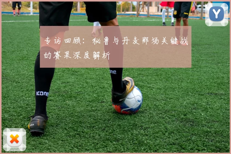 专访回顾：秘鲁与丹麦那场关键战的赛果深度解析