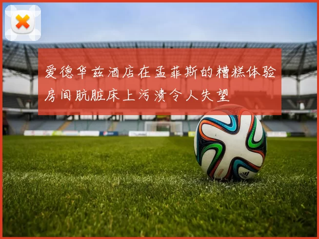 爱德华兹酒店在孟菲斯的糟糕体验房间肮脏床上污渍令人失望