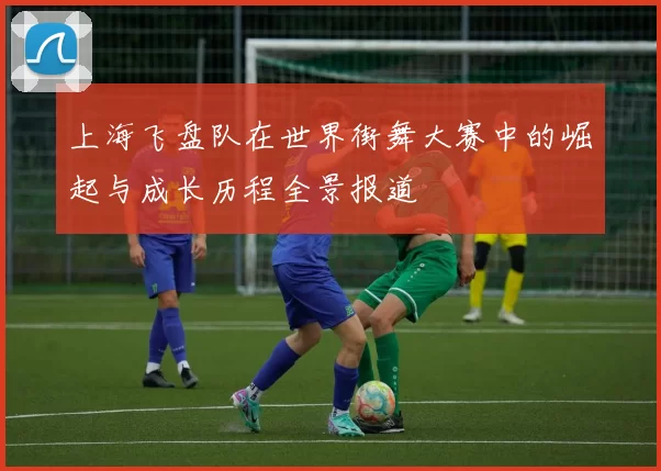 上海飞盘队在世界街舞大赛中的崛起与成长历程全景报道