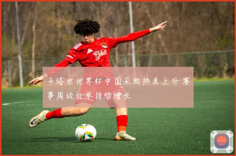 卡塔尔世界杯中国采购热度上升 赛事周边订单持续增长