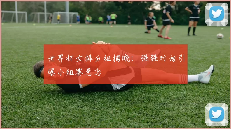 世界杯女排分组揭晓:强强对话引爆小组赛悬念