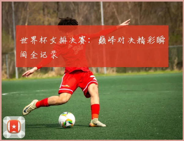 世界杯女排决赛:巅峰对决精彩瞬间全记录