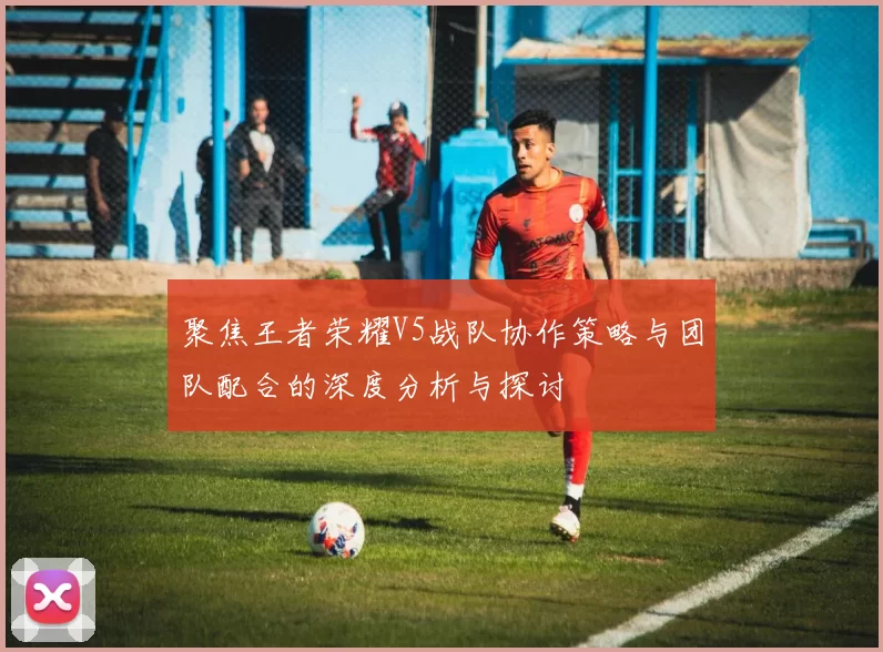 聚焦王者荣耀V5战队协作策略与团队配合的深度分析与探讨