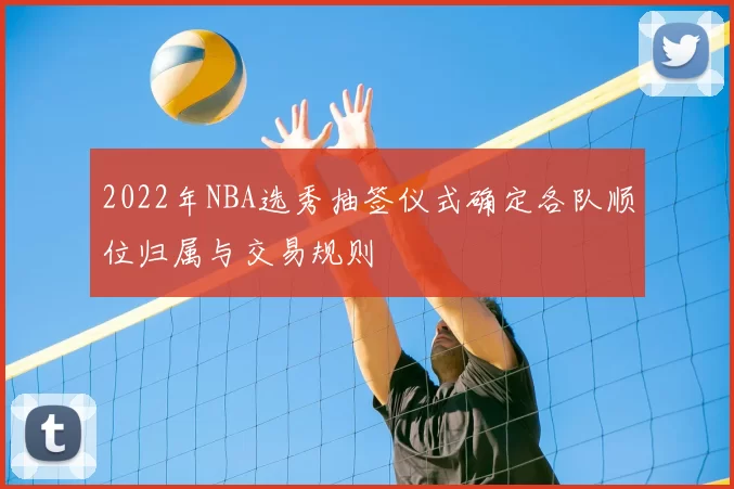 2022年NBA选秀抽签仪式确定各队顺位归属与交易规则