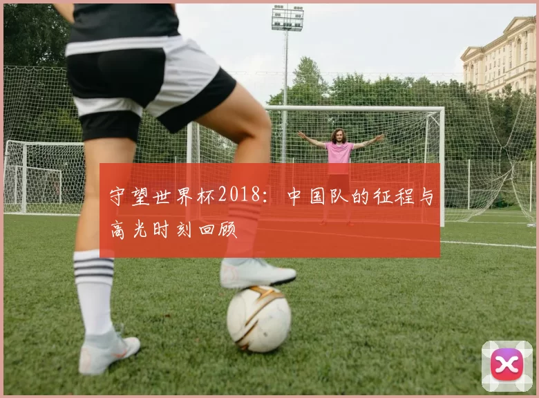 守望世界杯2018：中国队的征程与高光时刻回顾