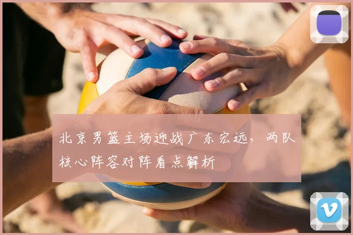 北京男篮主场迎战广东宏远,两队核心阵容对阵看点解析