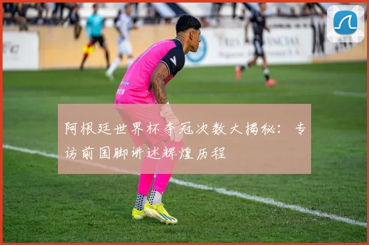 阿根廷世界杯夺冠次数大揭秘：专访前国脚讲述辉煌历程