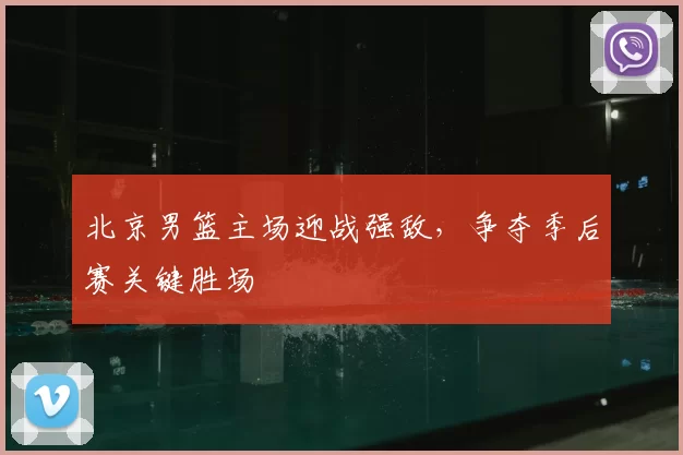 北京男篮主场迎战强敌，争夺季后赛关键胜场