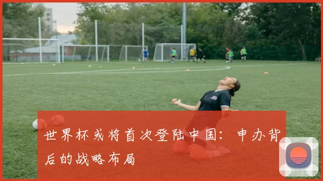 世界杯或将首次登陆中国：申办背后的战略布局