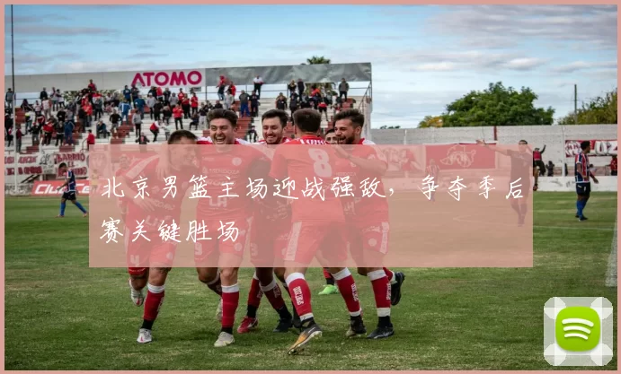 北京男篮主场迎战强敌,争夺季后赛关键胜场