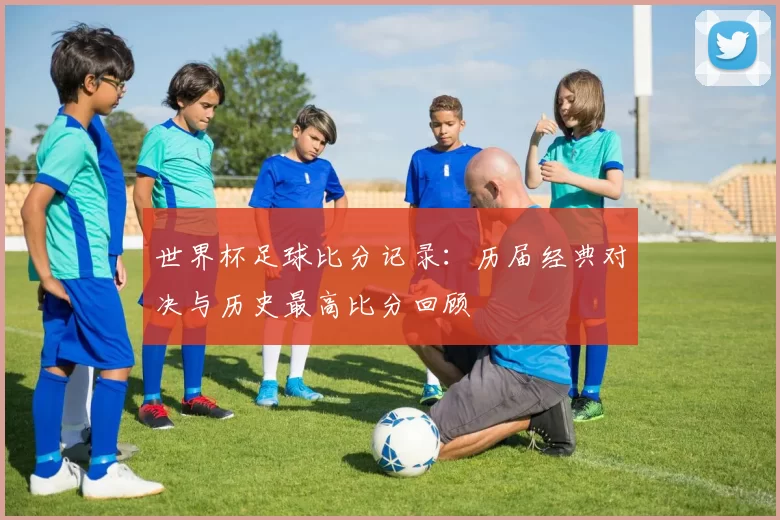 世界杯足球比分记录:历届经典对决与历史最高比分回顾