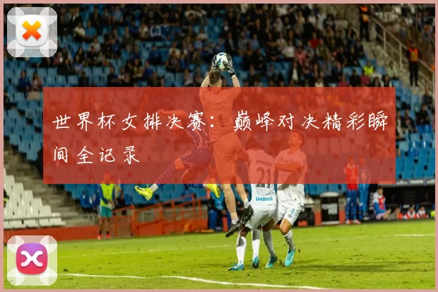 世界杯女排决赛：巅峰对决精彩瞬间全记录