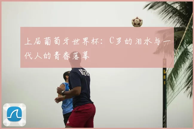 上届葡萄牙世界杯：C罗的泪水与一代人的青春落幕
