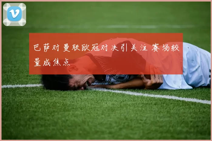 巴萨对曼联欧冠对决引关注 赛场较量成焦点