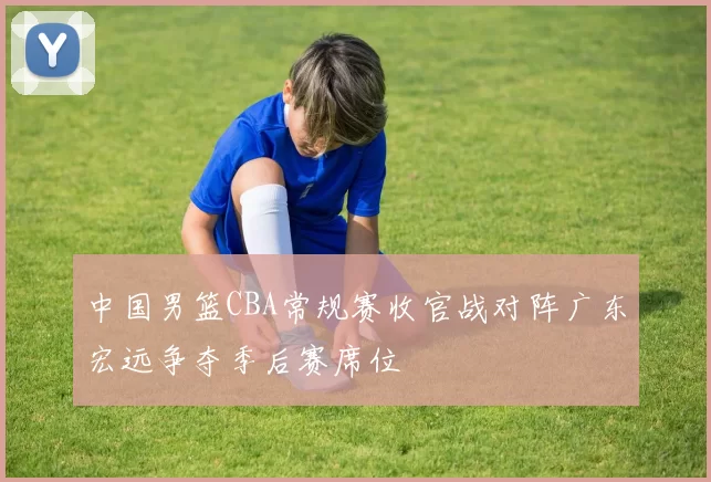 中国男篮CBA常规赛收官战对阵广东宏远争夺季后赛席位