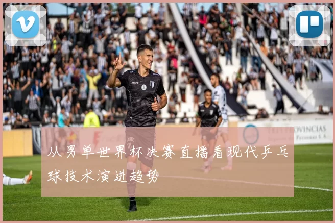 从男单世界杯决赛直播看现代乒乓球技术演进趋势