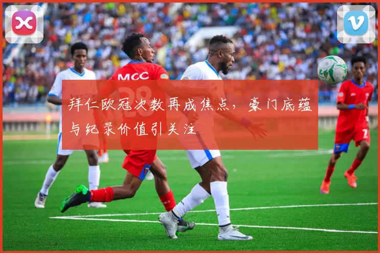 拜仁欧冠次数再成焦点,豪门底蕴与纪录价值引关注