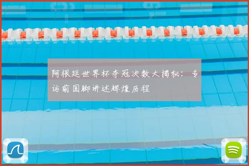 阿根廷世界杯夺冠次数大揭秘：专访前国脚讲述辉煌历程