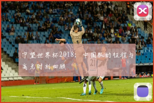 守望世界杯2018:中国队的征程与高光时刻回顾