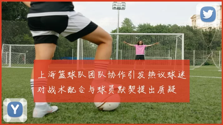 上海篮球队团队协作引发热议球迷对战术配合与球员默契提出质疑