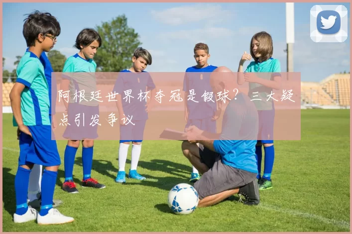 阿根廷世界杯夺冠是假球？三大疑点引发争议