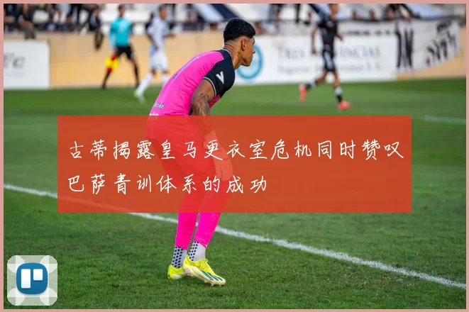 古蒂揭露皇马更衣室危机同时赞叹巴萨青训体系的成功