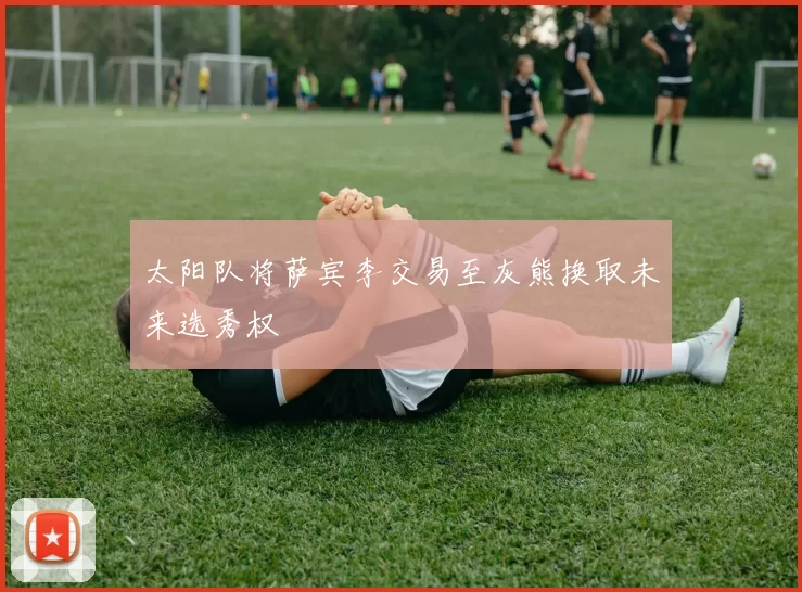 太阳队将萨宾李交易至灰熊换取未来选秀权