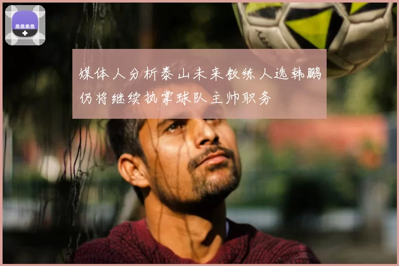 媒体人分析泰山未来教练人选韩鹏仍将继续执掌球队主帅职务